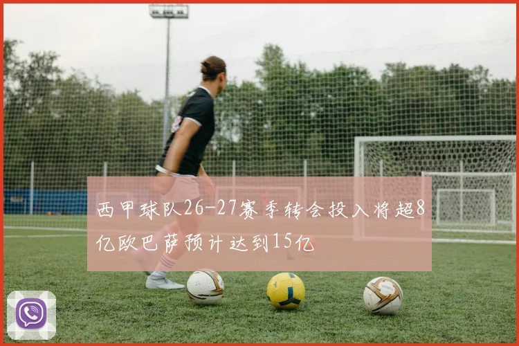 西甲球队26-27赛季转会投入将超8亿欧巴萨预计达到15亿