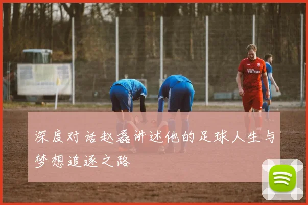 深度对话赵磊讲述他的足球人生与梦想追逐之路