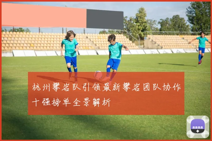 杭州攀岩队引领最新攀岩团队协作十强榜单全景解析