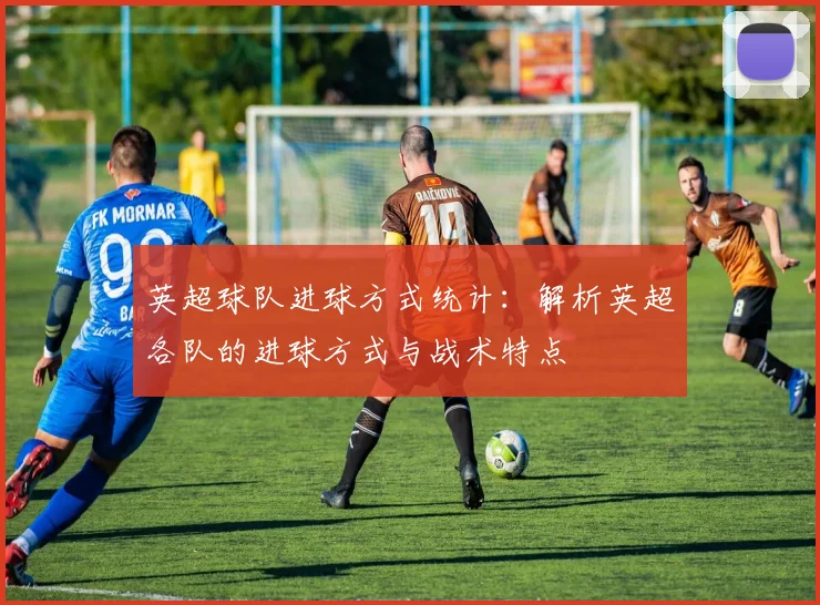 英超球队进球方式统计：解析英超各队的进球方式与战术特点