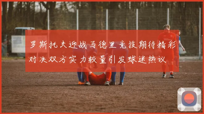罗斯托夫迎战马德里竞技期待精彩对决双方实力较量引发球迷热议
