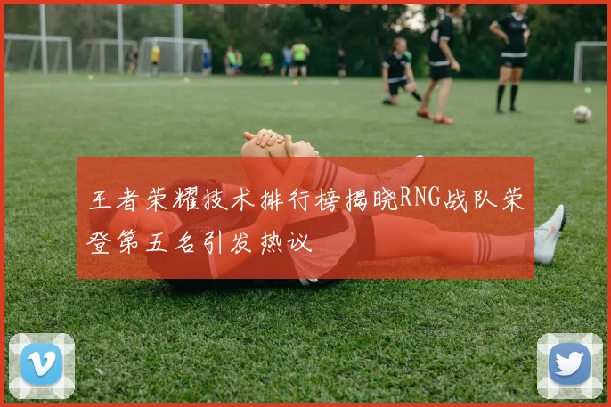 王者荣耀技术排行榜揭晓RNG战队荣登第五名引发热议