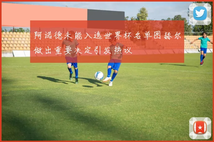 阿诺德未能入选世界杯名单图赫尔做出重要决定引发热议