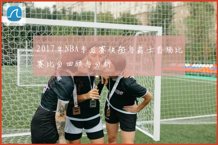 2017年NBA季后赛快船与爵士首场比赛比分回顾与分析