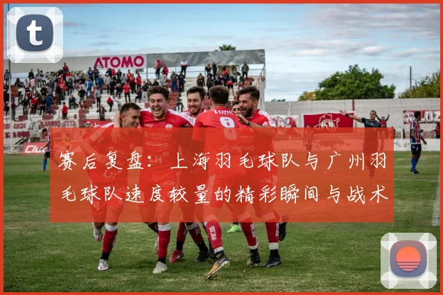 赛后复盘：上海羽毛球队与广州羽毛球队速度较量的精彩瞬间与战术分析