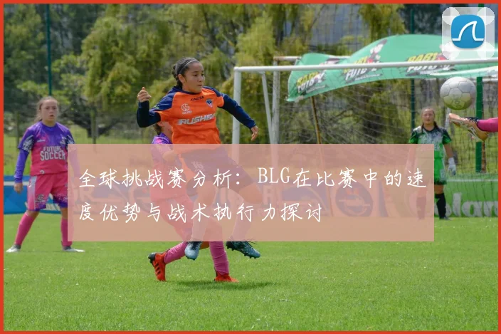 全球挑战赛分析：BLG在比赛中的速度优势与战术执行力探讨