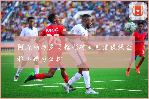阿森纳与罗马精彩对决直播视频全程回顾与分析