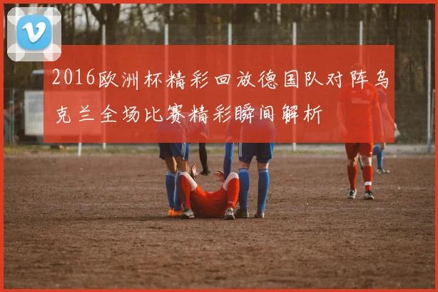 2016欧洲杯精彩回放德国队对阵乌克兰全场比赛精彩瞬间解析